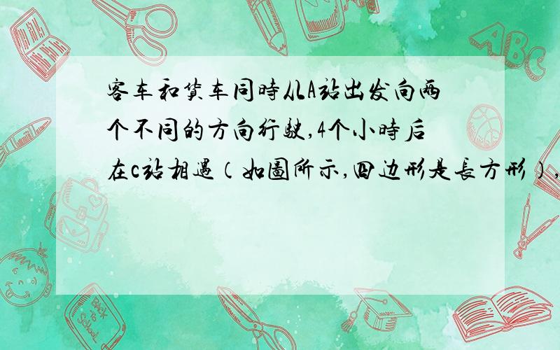 客车和货车同时从A站出发向两个不同的方向行驶,4个小时后在c站相遇（如图所示,四边形是长方形）,已知