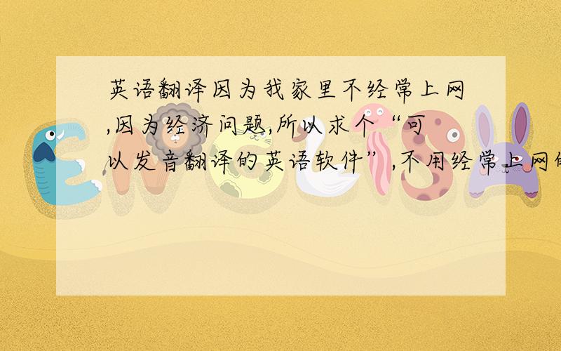 英语翻译因为我家里不经常上网,因为经济问题,所以求个“可以发音翻译的英语软件”,不用经常上网的,感激不尽.