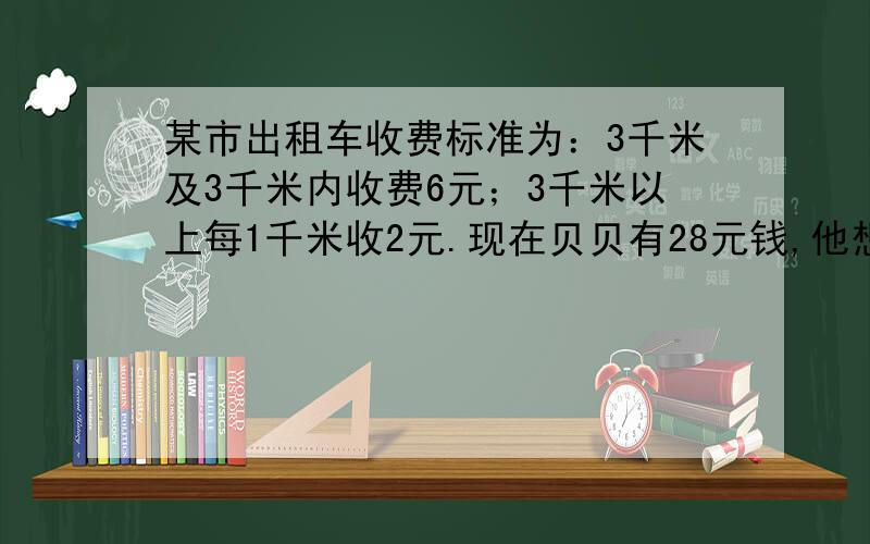 某市出租车收费标准为：3千米及3千米内收费6元；3千米以上每1千米收2元.现在贝贝有28元钱,他想乘出租车去离家18千米