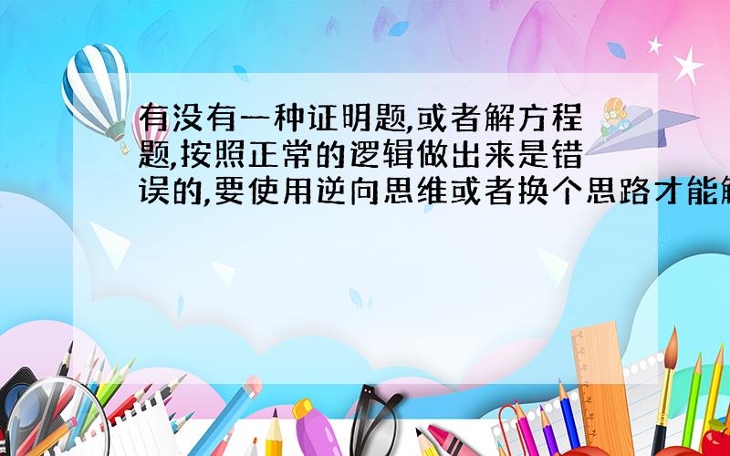 有没有一种证明题,或者解方程题,按照正常的逻辑做出来是错误的,要使用逆向思维或者换个思路才能解答的?有知道的朋友请告知,