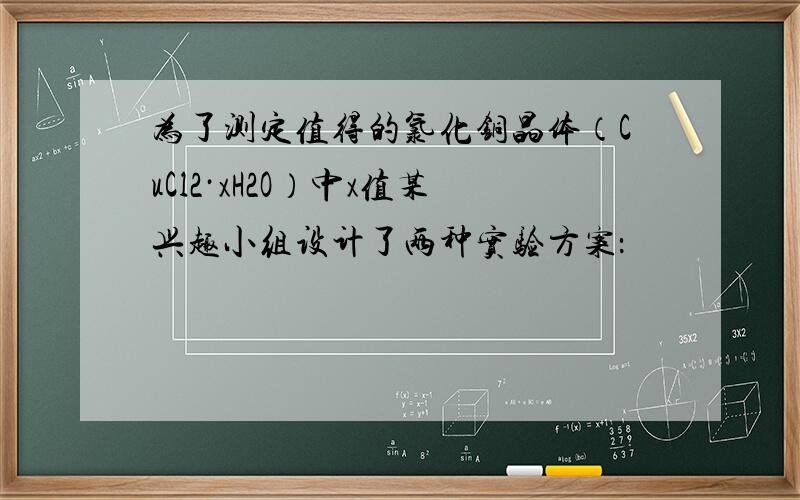 为了测定值得的氯化铜晶体（CuCl2·xH2O）中x值某兴趣小组设计了两种实验方案：