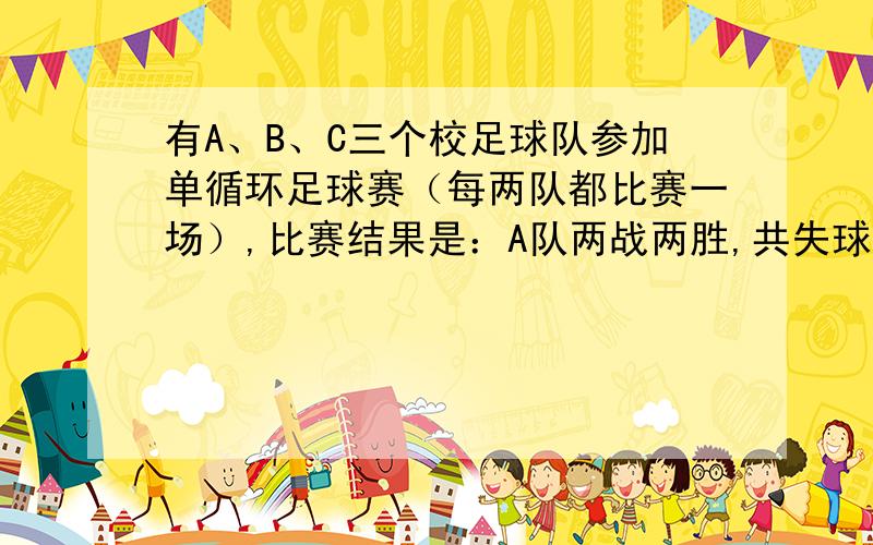 有A、B、C三个校足球队参加单循环足球赛（每两队都比赛一场）,比赛结果是：A队两战两胜,共失球2个；B队共进5个球,失球