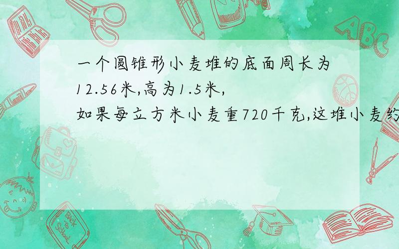 一个圆锥形小麦堆的底面周长为12.56米,高为1.5米,如果每立方米小麦重720千克,这堆小麦约重多少千克?