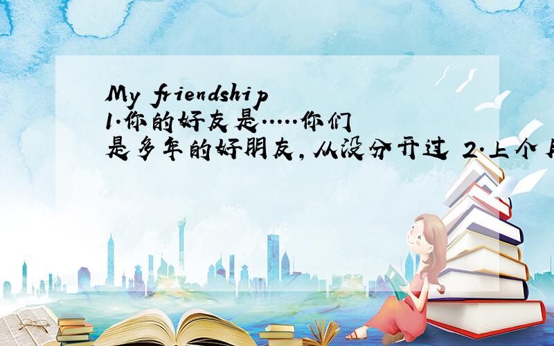 My friendship 1.你的好友是.....你们是多年的好朋友，从没分开过 2.上个月，你们出现矛盾，彼此不说话