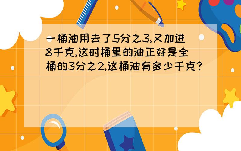 一桶油用去了5分之3,又加进8千克,这时桶里的油正好是全桶的3分之2,这桶油有多少千克?