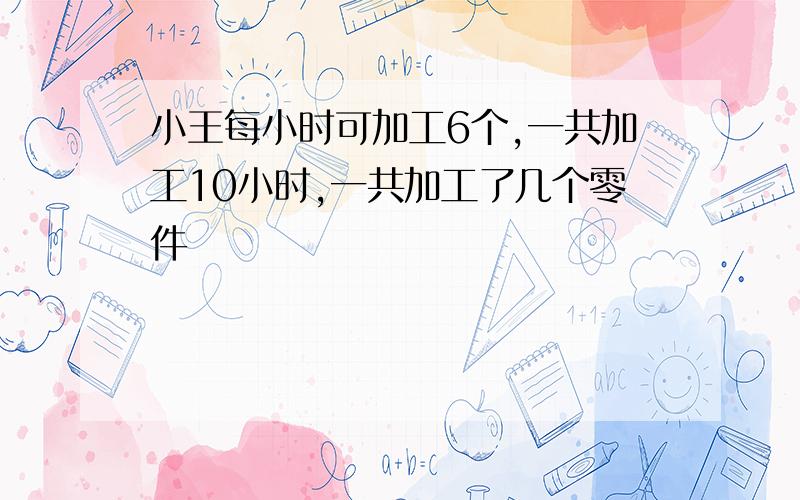 小王每小时可加工6个,一共加工10小时,一共加工了几个零件