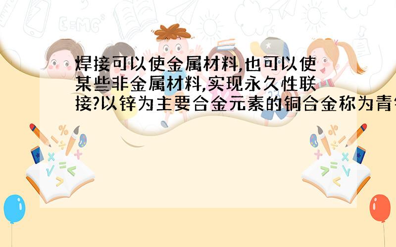 焊接可以使金属材料,也可以使某些非金属材料,实现永久性联接?以锌为主要合金元素的铜合金称为青铜?