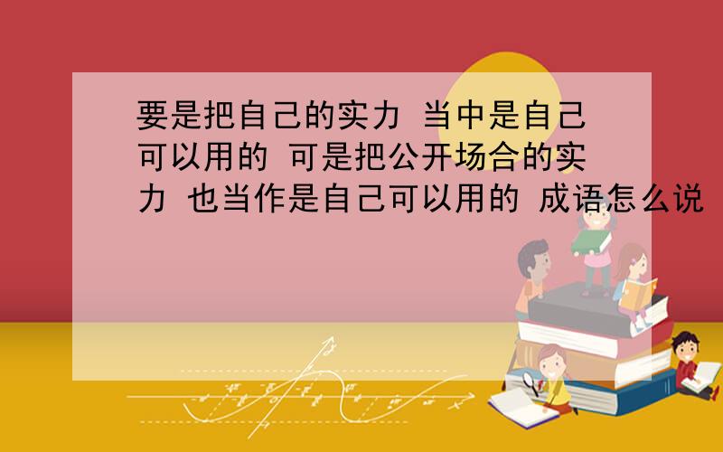 要是把自己的实力 当中是自己可以用的 可是把公开场合的实力 也当作是自己可以用的 成语怎么说