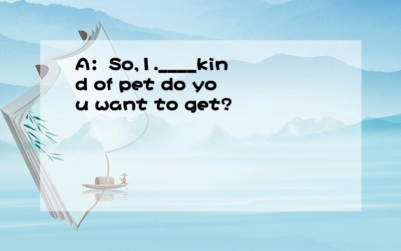 A：So,1.____kind of pet do you want to get?