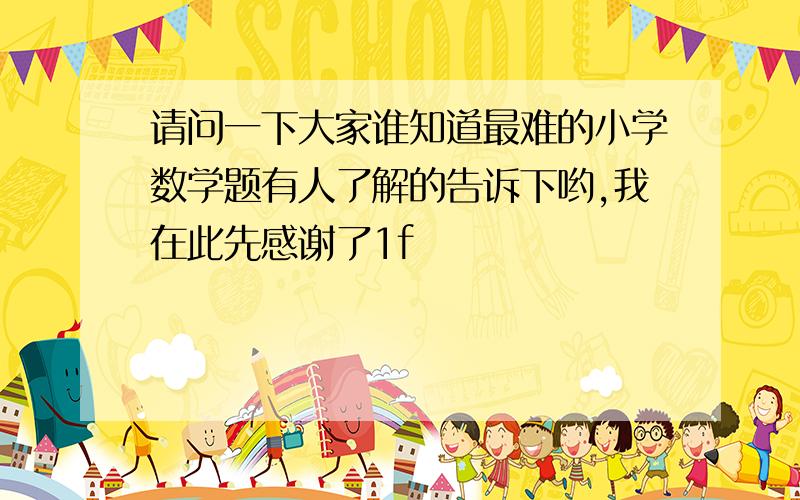 请问一下大家谁知道最难的小学数学题有人了解的告诉下哟,我在此先感谢了1f