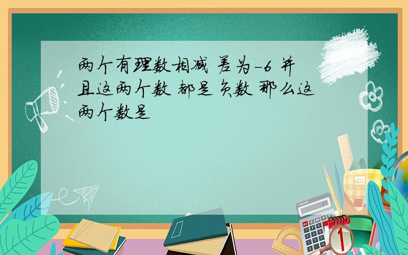 两个有理数相减 差为-6 并且这两个数 都是负数 那么这两个数是