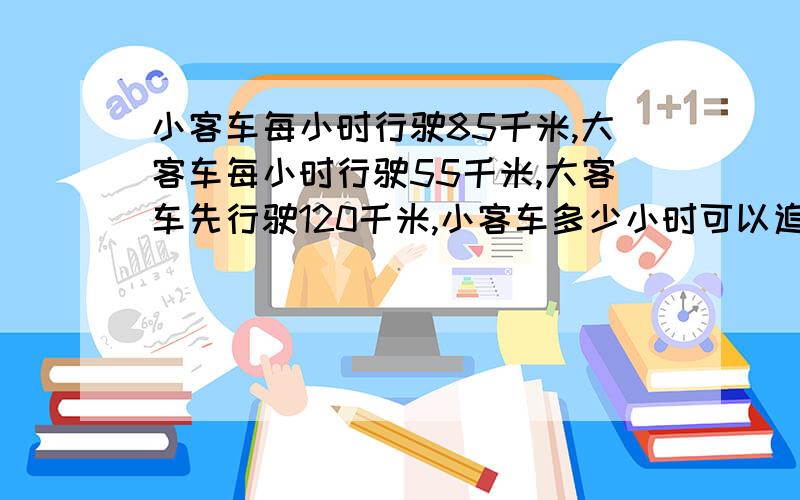 小客车每小时行驶85千米,大客车每小时行驶55千米,大客车先行驶120千米,小客车多少小时可以追上大客车?