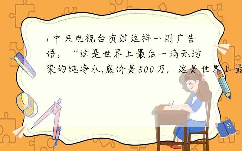 1中央电视台有过这样一则广告语：“这是世界上最后一滴无污染的纯净水,底价是500万；这是世界上最后一瓶没有污染的空气,底