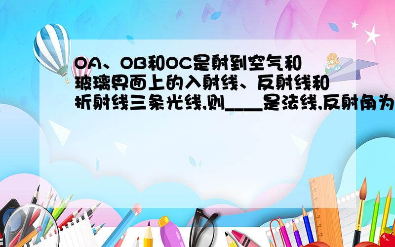 OA、OB和OC是射到空气和玻璃界面上的入射线、反射线和折射线三条光线,则____是法线,反射角为___度.∠AOP=3