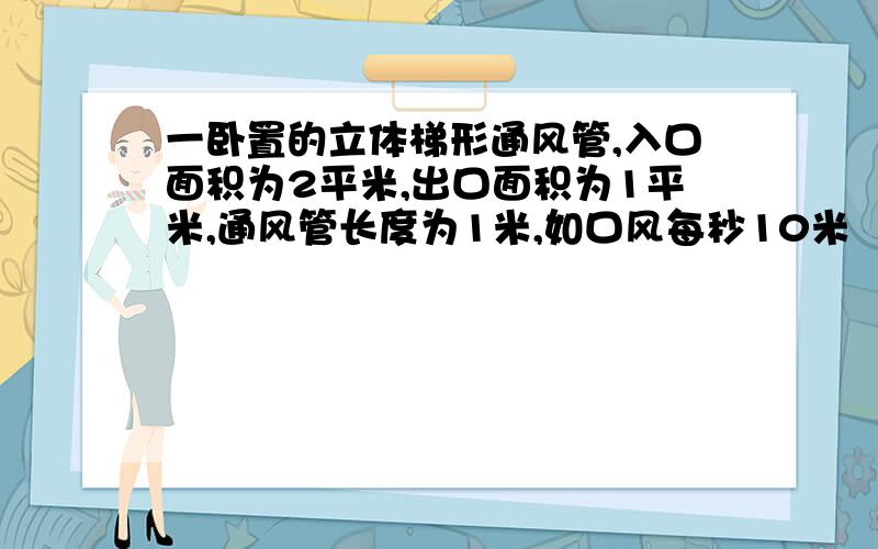 一卧置的立体梯形通风管,入口面积为2平米,出口面积为1平米,通风管长度为1米,如口风每秒10米