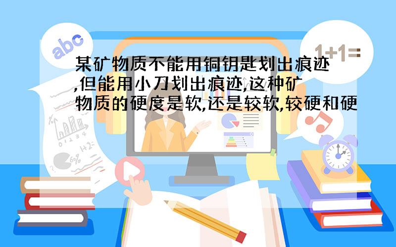 某矿物质不能用铜钥匙划出痕迹,但能用小刀划出痕迹,这种矿物质的硬度是软,还是较软,较硬和硬