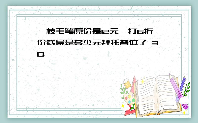 一枝毛笔原价是12元,打6折价钱侯是多少元拜托各位了 3Q