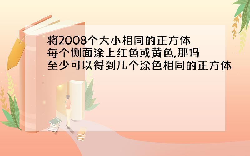 将2008个大小相同的正方体每个侧面涂上红色或黄色,那吗至少可以得到几个涂色相同的正方体