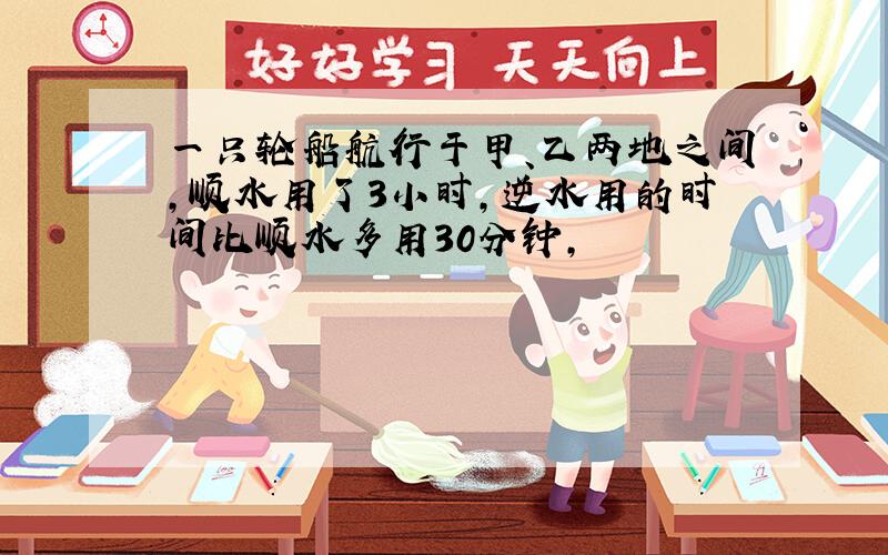 一只轮船航行于甲、乙两地之间,顺水用了3小时,逆水用的时间比顺水多用30分钟,