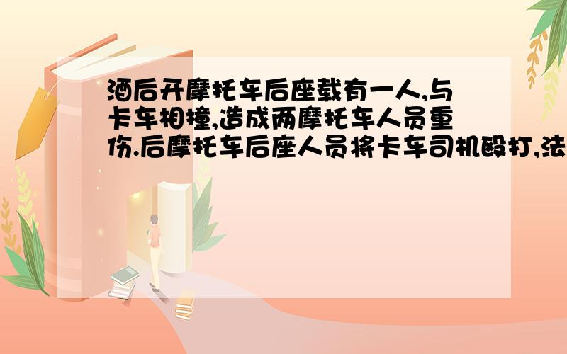 酒后开摩托车后座载有一人,与卡车相撞,造成两摩托车人员重伤.后摩托车后座人员将卡车司机殴打,法院开庭,会如何处理