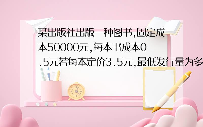 某出版社出版一种图书,固定成本50000元,每本书成本0.5元若每本定价3.5元,最低发行量为多