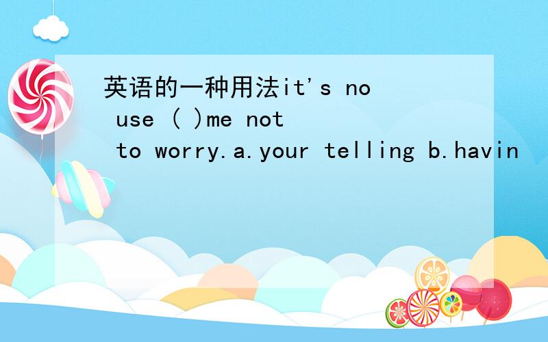 英语的一种用法it's no use ( )me not to worry.a.your telling b.havin