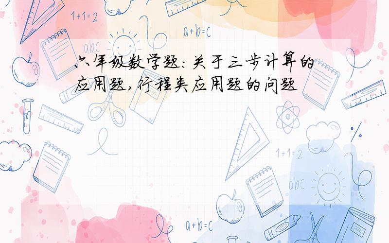 六年级数学题：关于三步计算的应用题,行程类应用题的问题