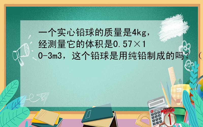 一个实心铅球的质量是4kg，经测量它的体积是0.57×10-3m3，这个铅球是用纯铅制成的吗？（已知ρ铅=11.3×10