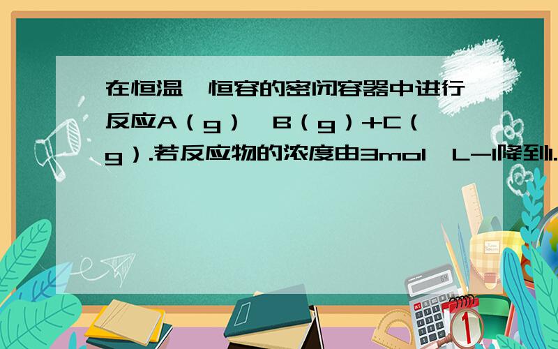 在恒温、恒容的密闭容器中进行反应A（g）⇌B（g）+C（g）.若反应物的浓度由3mol•L-1降到1.8mol•L-1需