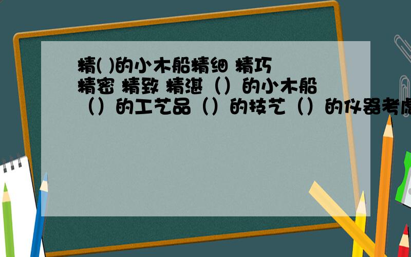 精( )的小木船精细 精巧 精密 精致 精湛（）的小木船（）的工艺品（）的技艺（）的仪器考虑问题十分（）