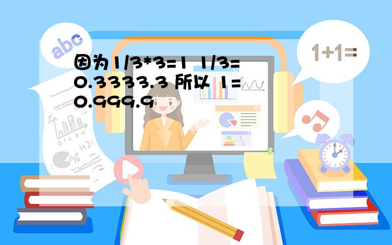 因为1/3*3=1 1/3=0.3333.3 所以 1=0.999.9