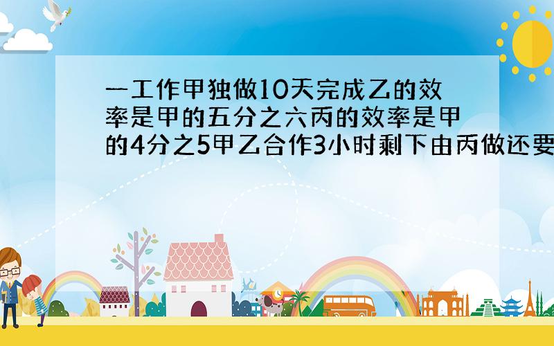 一工作甲独做10天完成乙的效率是甲的五分之六丙的效率是甲的4分之5甲乙合作3小时剩下由丙做还要几小时?