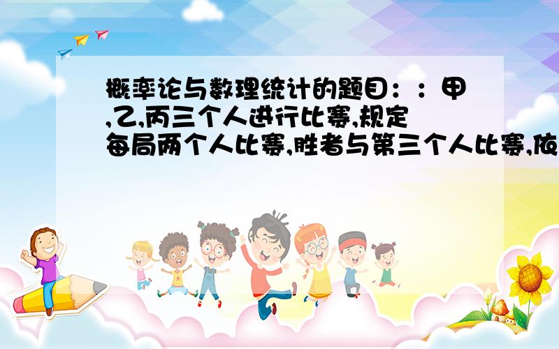 概率论与数理统计的题目：：甲,乙,丙三个人进行比赛,规定每局两个人比赛,胜者与第三个人比赛,依次循环,直到有一个人连胜两