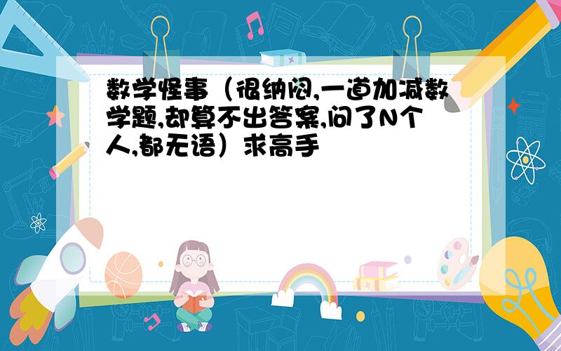 数学怪事（很纳闷,一道加减数学题,却算不出答案,问了N个人,都无语）求高手