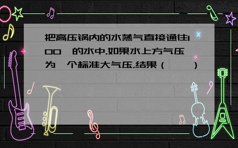 把高压锅内的水蒸气直接通往100℃的水中，如果水上方气压为一个标准大气压，结果（　　）