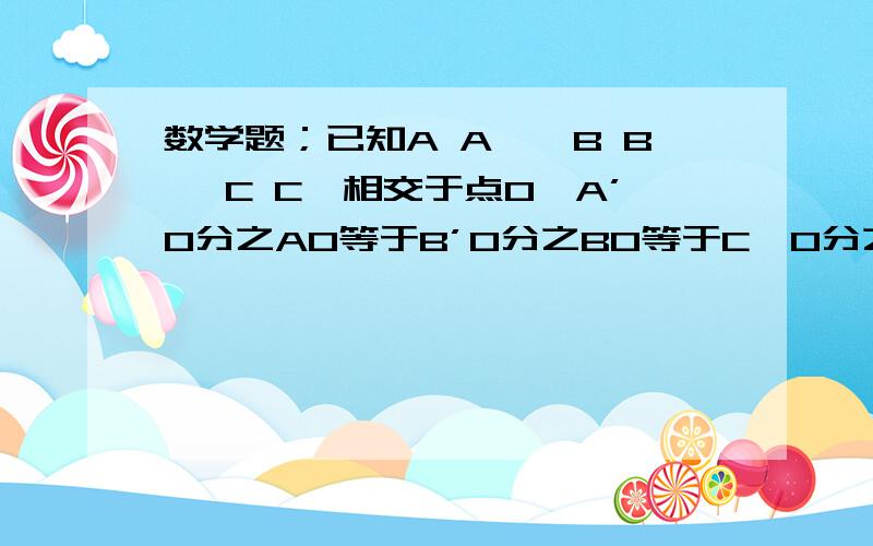 数学题；已知A A',B B' C C'相交于点O,A’O分之AO等于B’O分之BO等于C'O分之CO,求证；△ABC∽