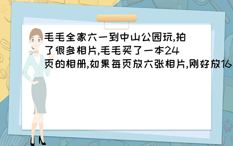 毛毛全家六一到中山公园玩,拍了很多相片,毛毛买了一本24页的相册,如果每页放六张相片,刚好放16页,现在毛毛打算每页只放