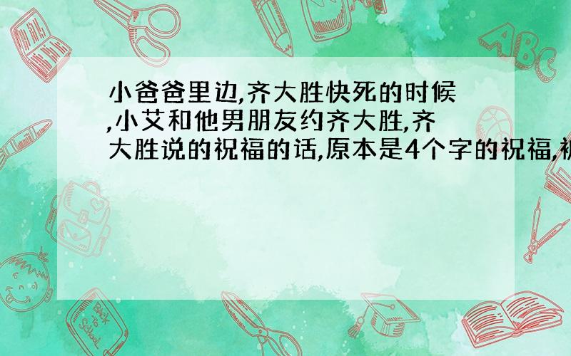 小爸爸里边,齐大胜快死的时候,小艾和他男朋友约齐大胜,齐大胜说的祝福的话,原本是4个字的祝福,被他说成3个字的祝福!3个