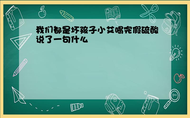 我们都是坏孩子小艾喝完假硫酸说了一句什么