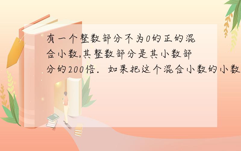 有一个整数部分不为0的正的混合小数,其整数部分是其小数部分的200倍．如果把这个混合小数的小数点向右移动一位,那么所得到