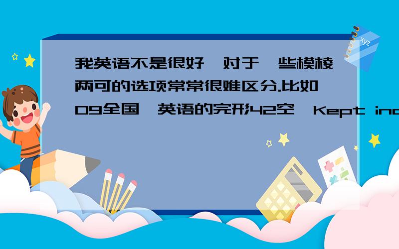 我英语不是很好,对于一些模棱两可的选项常常很难区分.比如09全国一英语的完形42空,Kept indoors the h