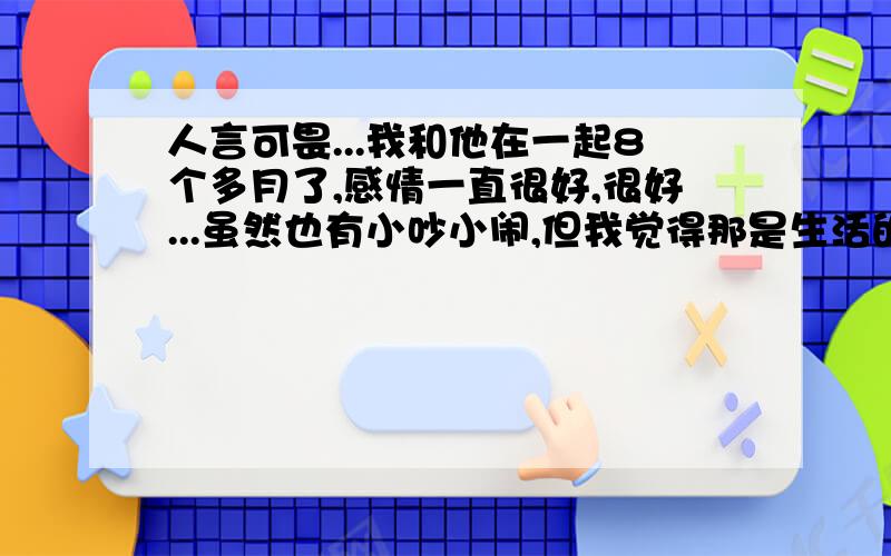 人言可畏...我和他在一起8个多月了,感情一直很好,很好...虽然也有小吵小闹,但我觉得那是生活的情趣,并不影响我们的感