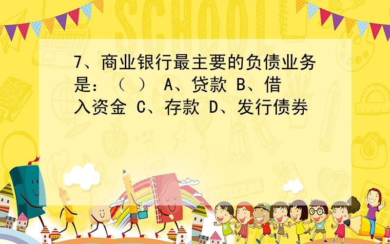 7、商业银行最主要的负债业务是：（ ） A、贷款 B、借入资金 C、存款 D、发行债券