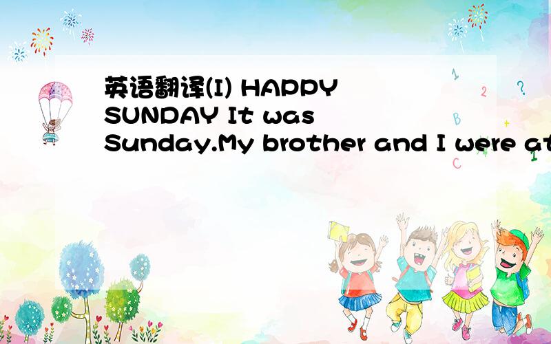 英语翻译(I) HAPPY SUNDAY It was Sunday.My brother and I were at