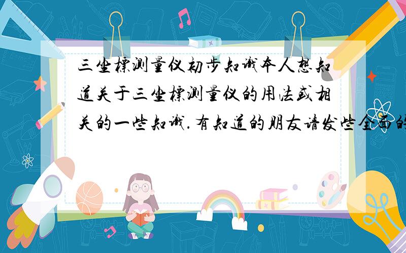 三坐标测量仪初步知识本人想知道关于三坐标测量仪的用法或相关的一些知识.有知道的朋友请发些全面的相关答案!