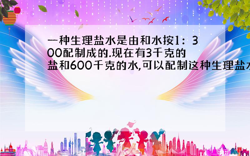 一种生理盐水是由和水按1：300配制成的.现在有3千克的盐和600千克的水,可以配制这种生理盐水多少千克?