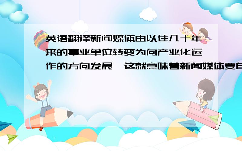 英语翻译新闻媒体由以往几十年来的事业单位转变为向产业化运作的方向发展,这就意味着新闻媒体要自主经营、自负盈亏.为了取得经