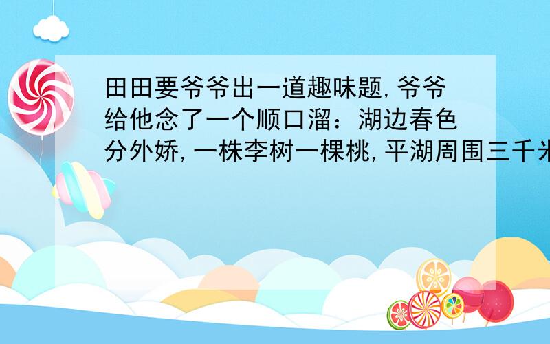 田田要爷爷出一道趣味题,爷爷给他念了一个顺口溜：湖边春色分外娇,一株李树一棵桃,平湖周围三千米,三