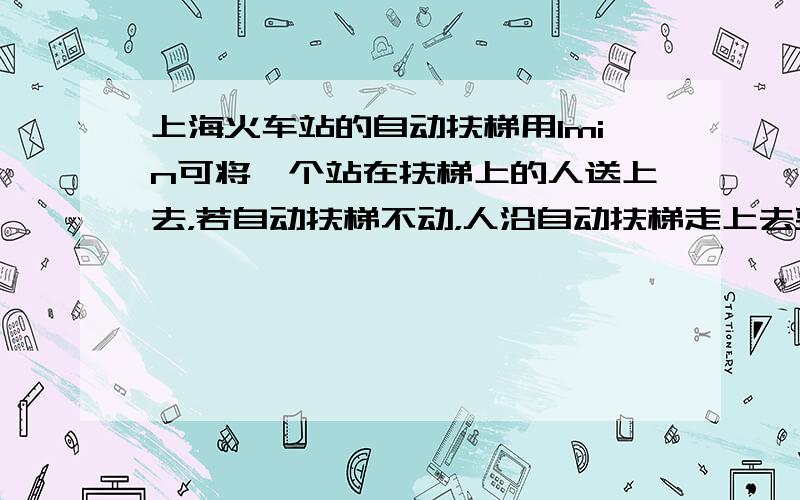 上海火车站的自动扶梯用1min可将一个站在扶梯上的人送上去，若自动扶梯不动，人沿自动扶梯走上去要用3min，若一人沿着运