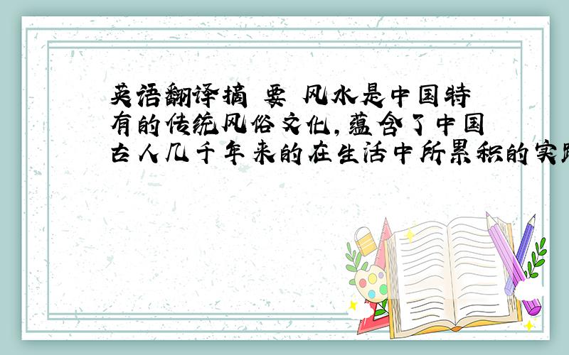 英语翻译摘 要 风水是中国特有的传统风俗文化,蕴含了中国古人几千年来的在生活中所累积的实践经验及智慧的结晶.其中风水学说